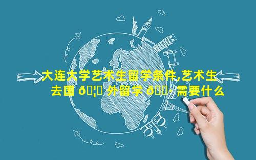 大连大学艺术生留学条件,艺术生去国 🦉 外留学 🌷 需要什么条件